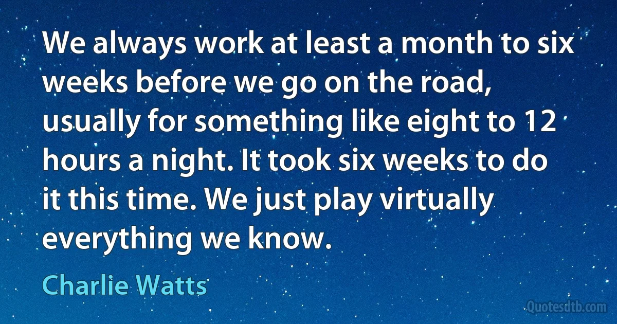 We always work at least a month to six weeks before we go on the road, usually for something like eight to 12 hours a night. It took six weeks to do it this time. We just play virtually everything we know. (Charlie Watts)