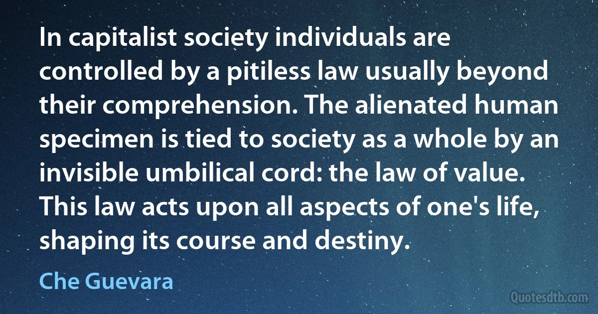 In capitalist society individuals are controlled by a pitiless law usually beyond their comprehension. The alienated human specimen is tied to society as a whole by an invisible umbilical cord: the law of value. This law acts upon all aspects of one's life, shaping its course and destiny. (Che Guevara)