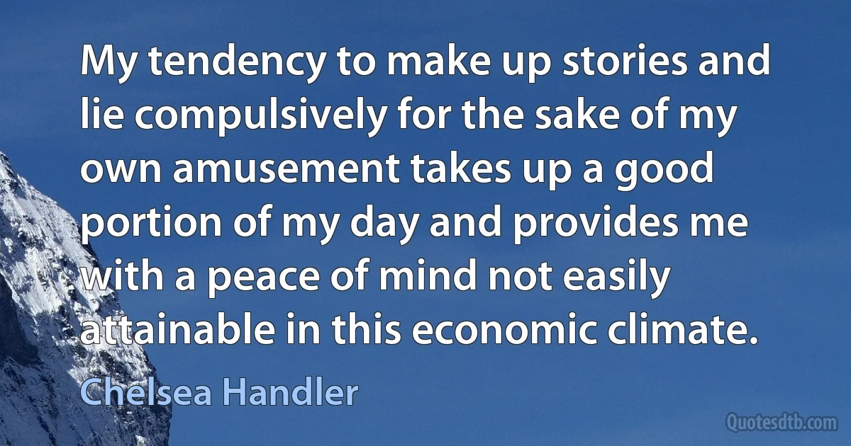 My tendency to make up stories and lie compulsively for the sake of my own amusement takes up a good portion of my day and provides me with a peace of mind not easily attainable in this economic climate. (Chelsea Handler)