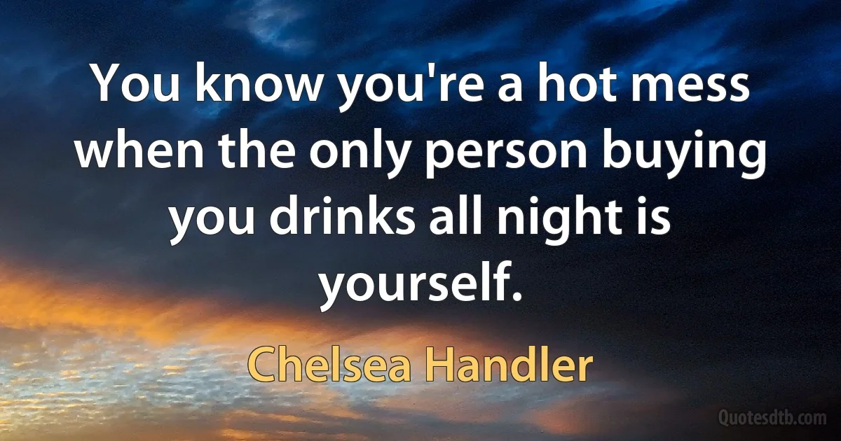 You know you're a hot mess when the only person buying you drinks all night is yourself. (Chelsea Handler)