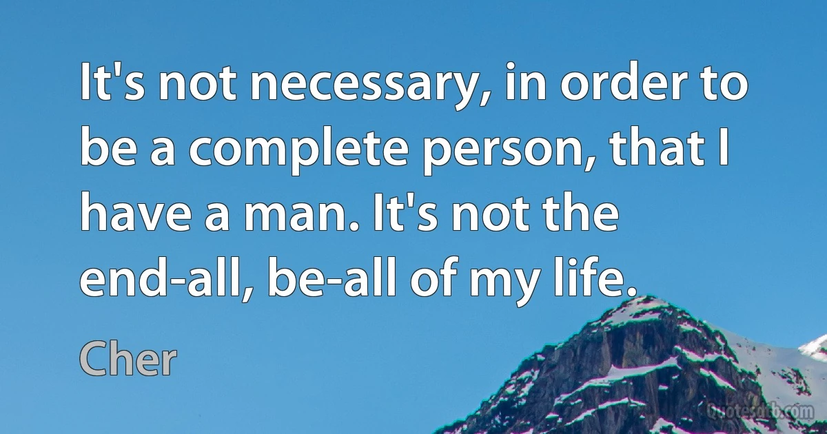 It's not necessary, in order to be a complete person, that I have a man. It's not the end-all, be-all of my life. (Cher)