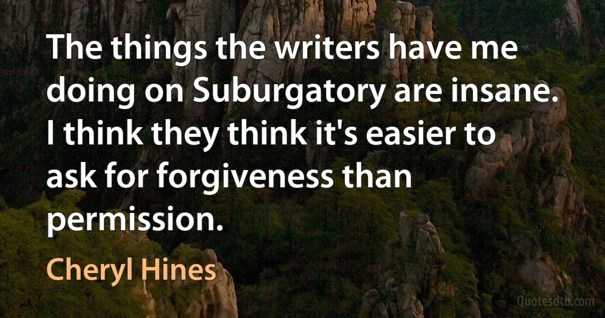 The things the writers have me doing on Suburgatory are insane. I think they think it's easier to ask for forgiveness than permission. (Cheryl Hines)