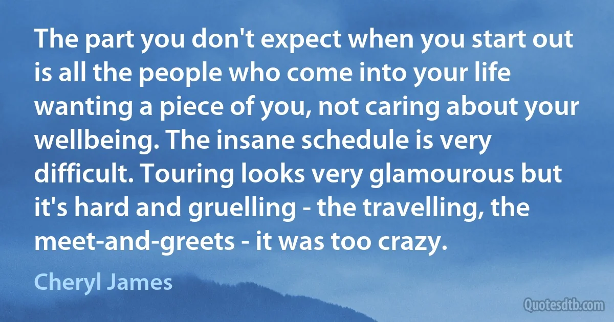 The part you don't expect when you start out is all the people who come into your life wanting a piece of you, not caring about your wellbeing. The insane schedule is very difficult. Touring looks very glamourous but it's hard and gruelling - the travelling, the meet-and-greets - it was too crazy. (Cheryl James)