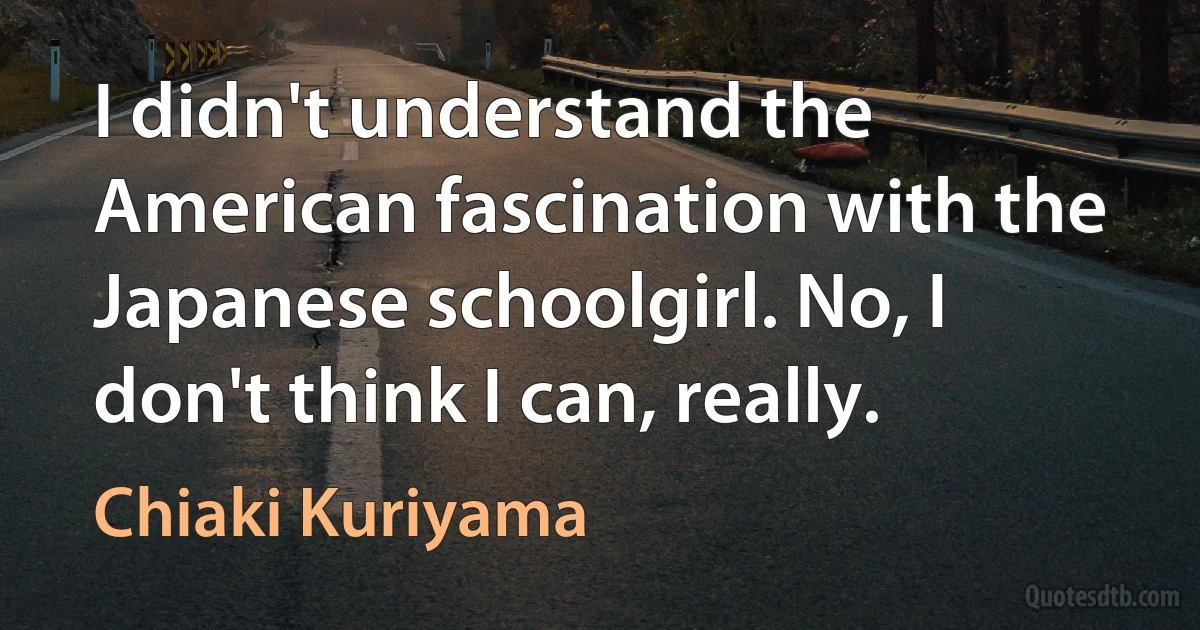 I didn't understand the American fascination with the Japanese schoolgirl. No, I don't think I can, really. (Chiaki Kuriyama)