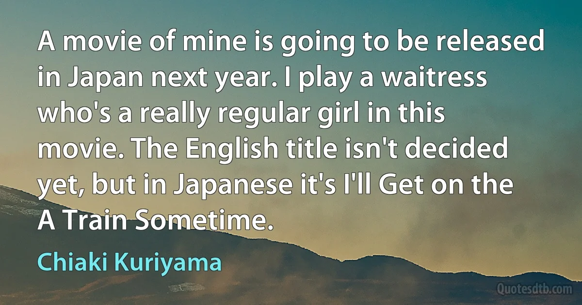 A movie of mine is going to be released in Japan next year. I play a waitress who's a really regular girl in this movie. The English title isn't decided yet, but in Japanese it's I'll Get on the A Train Sometime. (Chiaki Kuriyama)