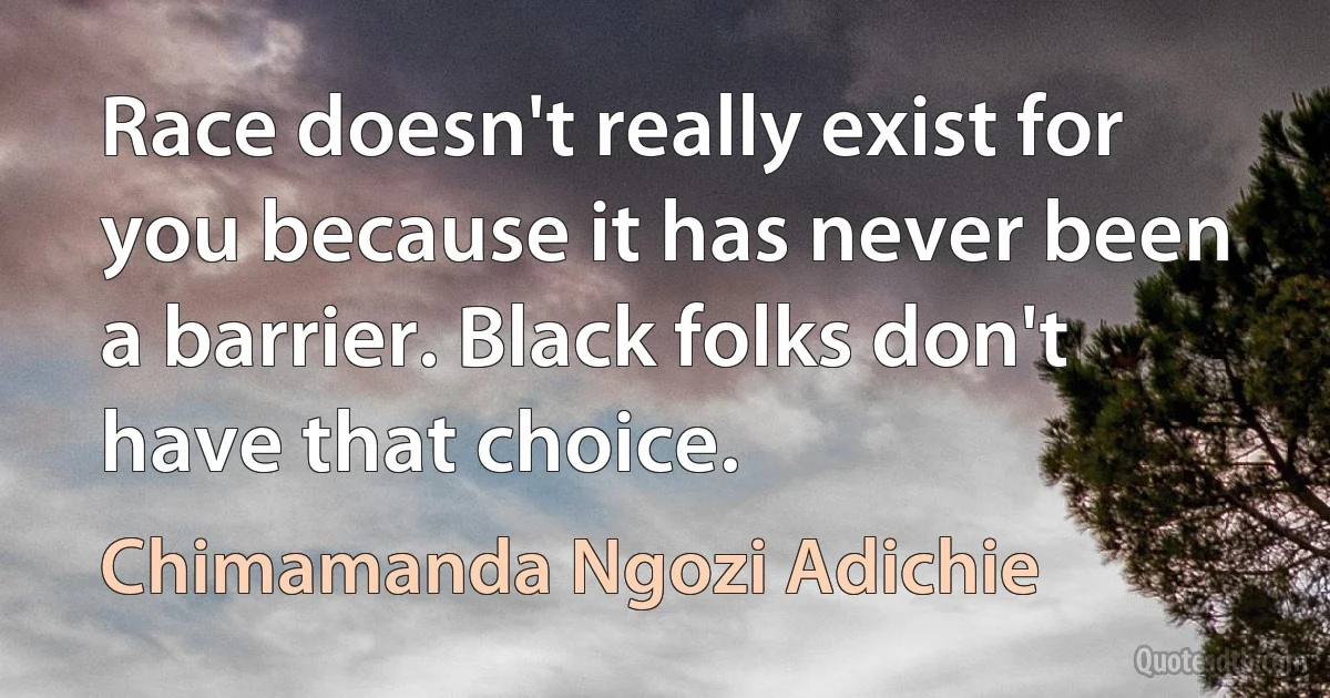 Race doesn't really exist for you because it has never been a barrier. Black folks don't have that choice. (Chimamanda Ngozi Adichie)