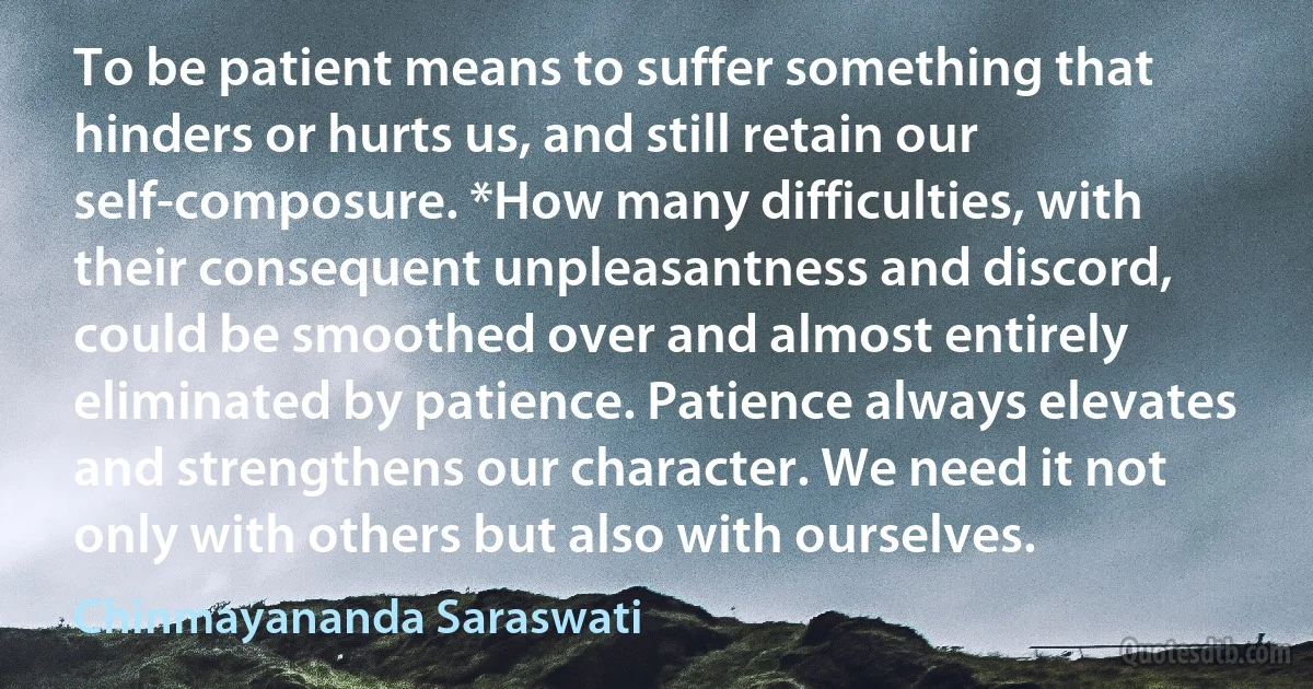 To be patient means to suffer something that hinders or hurts us, and still retain our self-composure. *How many difficulties, with their consequent unpleasantness and discord, could be smoothed over and almost entirely eliminated by patience. Patience always elevates and strengthens our character. We need it not only with others but also with ourselves. (Chinmayananda Saraswati)