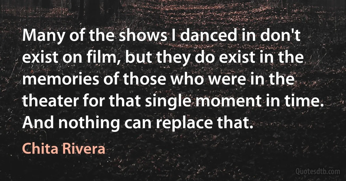 Many of the shows I danced in don't exist on film, but they do exist in the memories of those who were in the theater for that single moment in time. And nothing can replace that. (Chita Rivera)