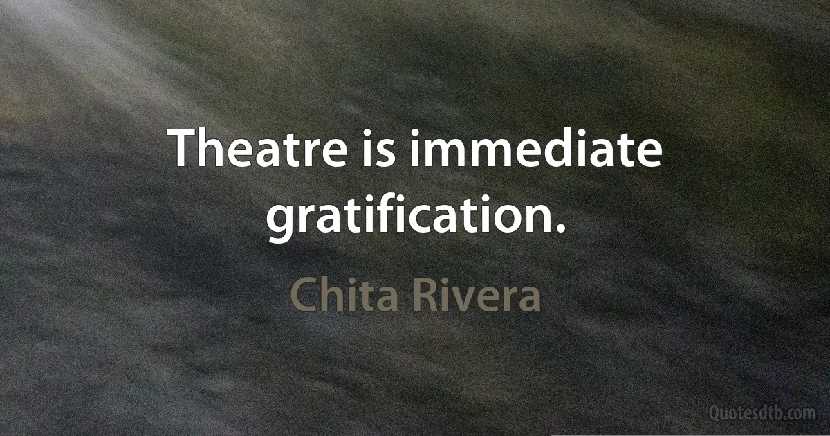 Theatre is immediate gratification. (Chita Rivera)