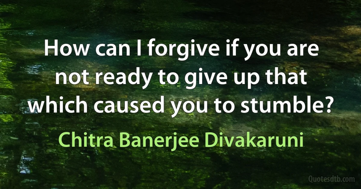 How can I forgive if you are not ready to give up that which caused you to stumble? (Chitra Banerjee Divakaruni)