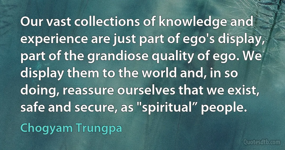 Our vast collections of knowledge and experience are just part of ego's display, part of the grandiose quality of ego. We display them to the world and, in so doing, reassure ourselves that we exist, safe and secure, as "spiritual” people. (Chogyam Trungpa)