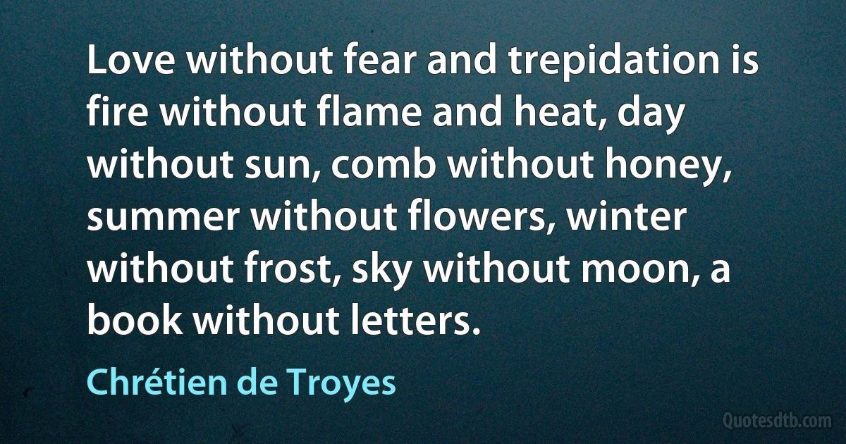 Love without fear and trepidation is fire without flame and heat, day without sun, comb without honey, summer without flowers, winter without frost, sky without moon, a book without letters. (Chrétien de Troyes)