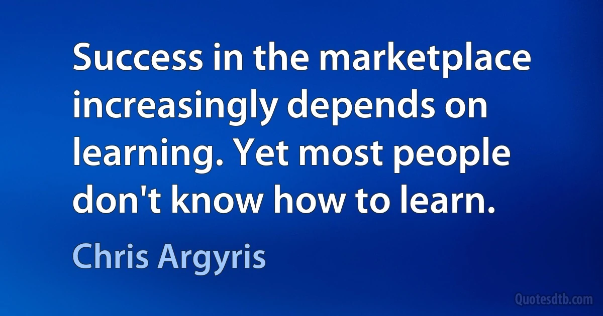 Success in the marketplace increasingly depends on learning. Yet most people don't know how to learn. (Chris Argyris)