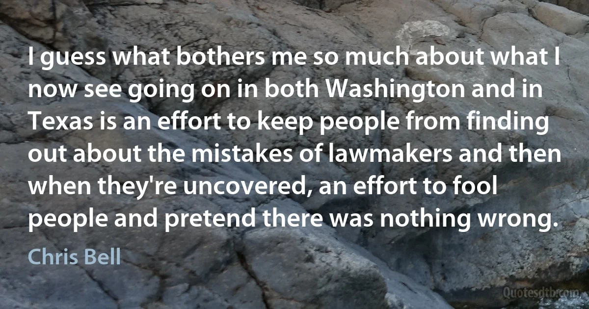 I guess what bothers me so much about what I now see going on in both Washington and in Texas is an effort to keep people from finding out about the mistakes of lawmakers and then when they're uncovered, an effort to fool people and pretend there was nothing wrong. (Chris Bell)