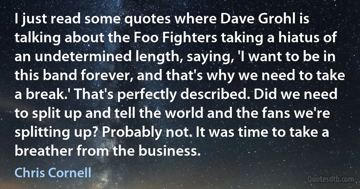 I just read some quotes where Dave Grohl is talking about the Foo Fighters taking a hiatus of an undetermined length, saying, 'I want to be in this band forever, and that's why we need to take a break.' That's perfectly described. Did we need to split up and tell the world and the fans we're splitting up? Probably not. It was time to take a breather from the business. (Chris Cornell)