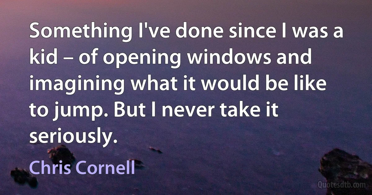 Something I've done since I was a kid – of opening windows and imagining what it would be like to jump. But I never take it seriously. (Chris Cornell)