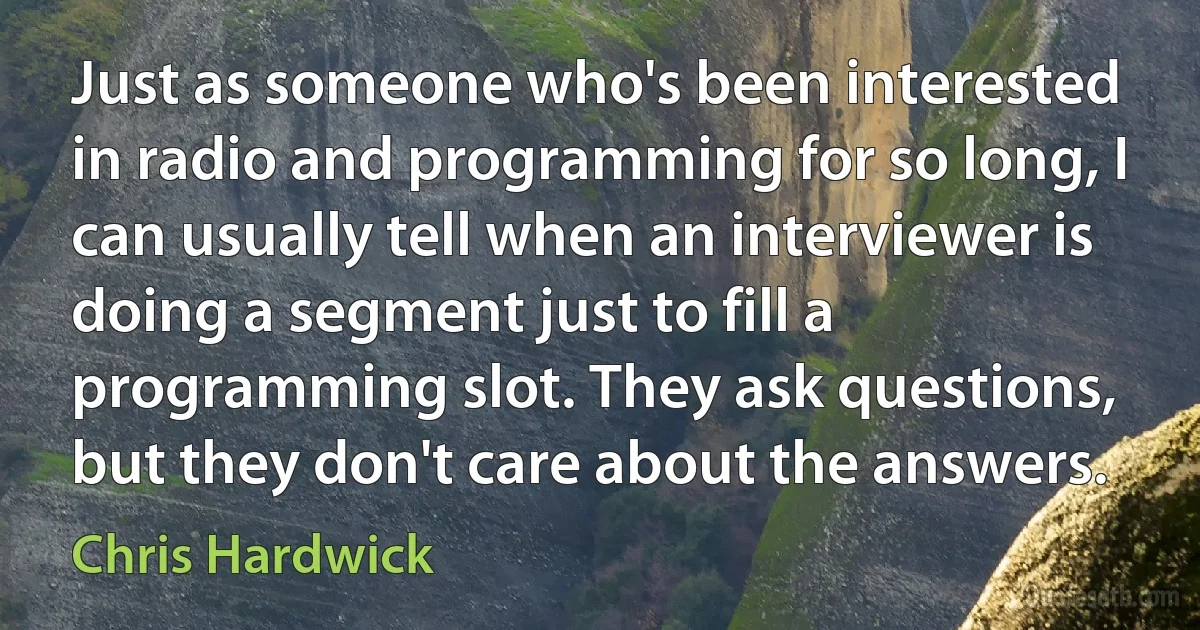 Just as someone who's been interested in radio and programming for so long, I can usually tell when an interviewer is doing a segment just to fill a programming slot. They ask questions, but they don't care about the answers. (Chris Hardwick)