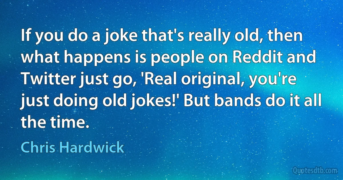 If you do a joke that's really old, then what happens is people on Reddit and Twitter just go, 'Real original, you're just doing old jokes!' But bands do it all the time. (Chris Hardwick)