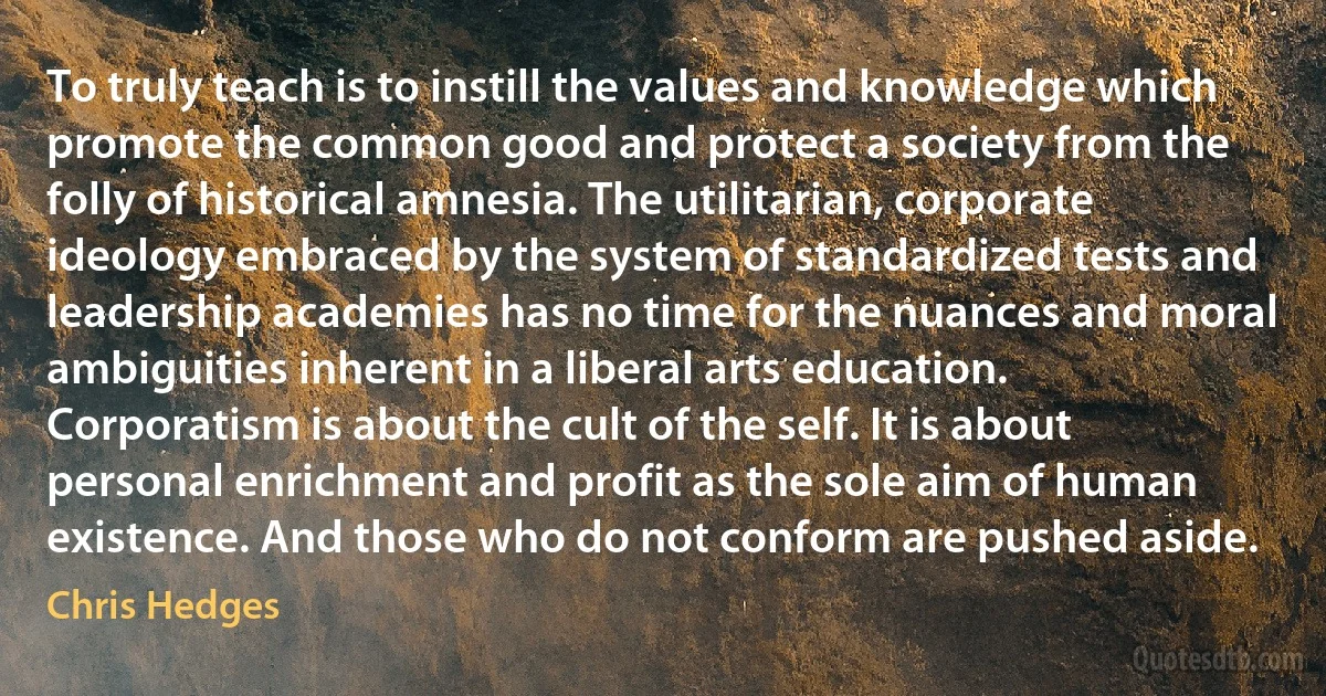 To truly teach is to instill the values and knowledge which promote the common good and protect a society from the folly of historical amnesia. The utilitarian, corporate ideology embraced by the system of standardized tests and leadership academies has no time for the nuances and moral ambiguities inherent in a liberal arts education. Corporatism is about the cult of the self. It is about personal enrichment and profit as the sole aim of human existence. And those who do not conform are pushed aside. (Chris Hedges)