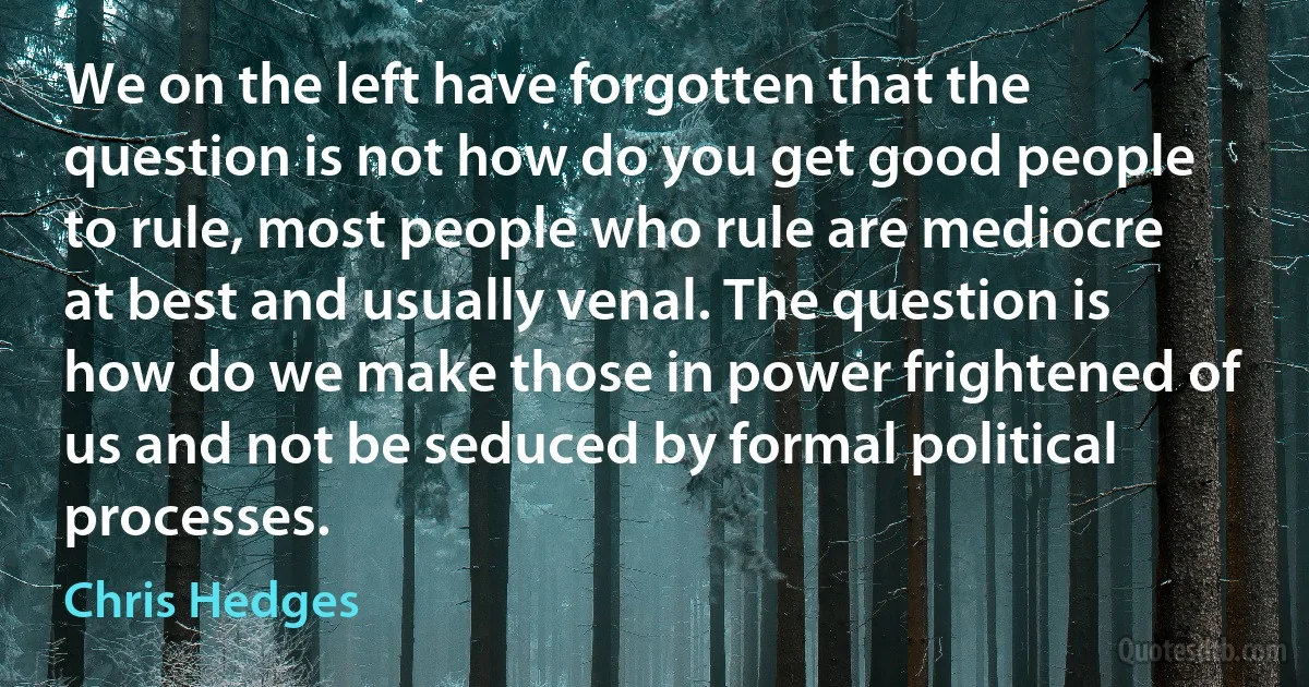 We on the left have forgotten that the question is not how do you get good people to rule, most people who rule are mediocre at best and usually venal. The question is how do we make those in power frightened of us and not be seduced by formal political processes. (Chris Hedges)