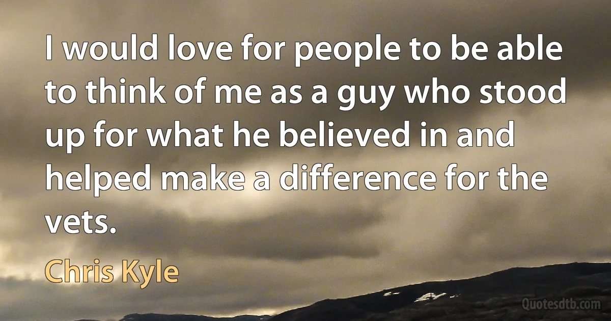 I would love for people to be able to think of me as a guy who stood up for what he believed in and helped make a difference for the vets. (Chris Kyle)