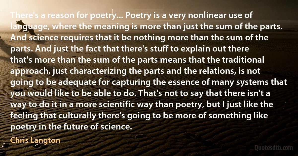 There's a reason for poetry... Poetry is a very nonlinear use of language, where the meaning is more than just the sum of the parts. And science requires that it be nothing more than the sum of the parts. And just the fact that there's stuff to explain out there that's more than the sum of the parts means that the traditional approach, just characterizing the parts and the relations, is not going to be adequate for capturing the essence of many systems that you would like to be able to do. That's not to say that there isn't a way to do it in a more scientific way than poetry, but I just like the feeling that culturally there's going to be more of something like poetry in the future of science. (Chris Langton)