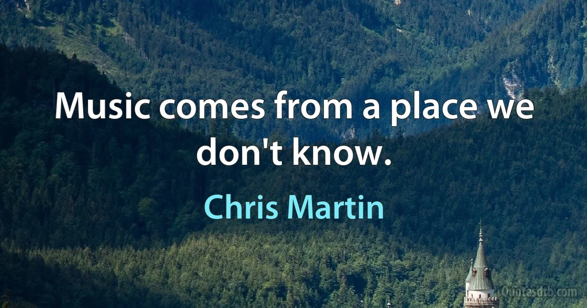 Music comes from a place we don't know. (Chris Martin)