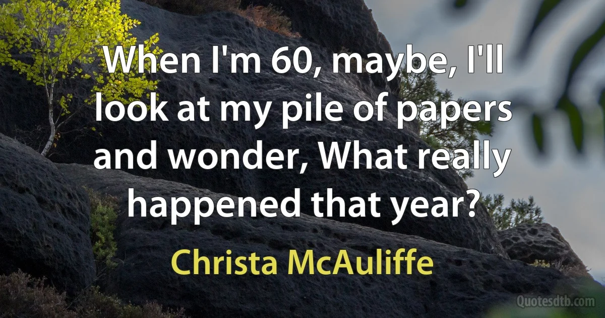 When I'm 60, maybe, I'll look at my pile of papers and wonder, What really happened that year? (Christa McAuliffe)