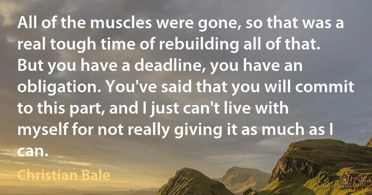 All of the muscles were gone, so that was a real tough time of rebuilding all of that. But you have a deadline, you have an obligation. You've said that you will commit to this part, and I just can't live with myself for not really giving it as much as I can. (Christian Bale)