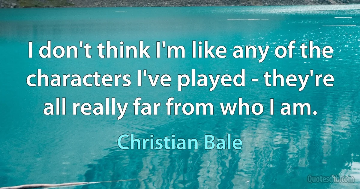 I don't think I'm like any of the characters I've played - they're all really far from who I am. (Christian Bale)