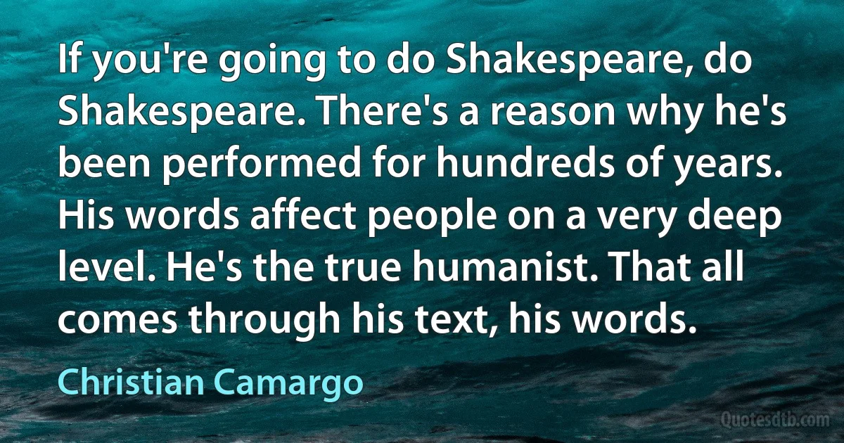 If you're going to do Shakespeare, do Shakespeare. There's a reason why he's been performed for hundreds of years. His words affect people on a very deep level. He's the true humanist. That all comes through his text, his words. (Christian Camargo)