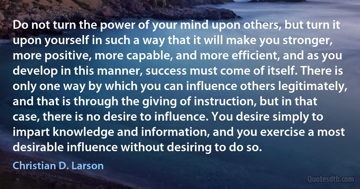 Do not turn the power of your mind upon others, but turn it upon yourself in such a way that it will make you stronger, more positive, more capable, and more efficient, and as you develop in this manner, success must come of itself. There is only one way by which you can influence others legitimately, and that is through the giving of instruction, but in that case, there is no desire to influence. You desire simply to impart knowledge and information, and you exercise a most desirable influence without desiring to do so. (Christian D. Larson)