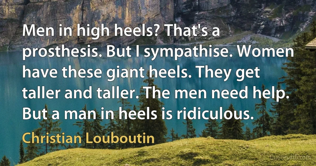 Men in high heels? That's a prosthesis. But I sympathise. Women have these giant heels. They get taller and taller. The men need help. But a man in heels is ridiculous. (Christian Louboutin)