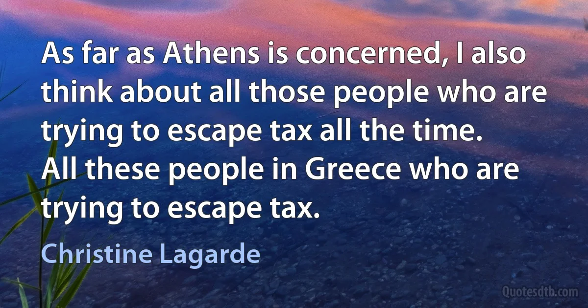 As far as Athens is concerned, I also think about all those people who are trying to escape tax all the time. All these people in Greece who are trying to escape tax. (Christine Lagarde)