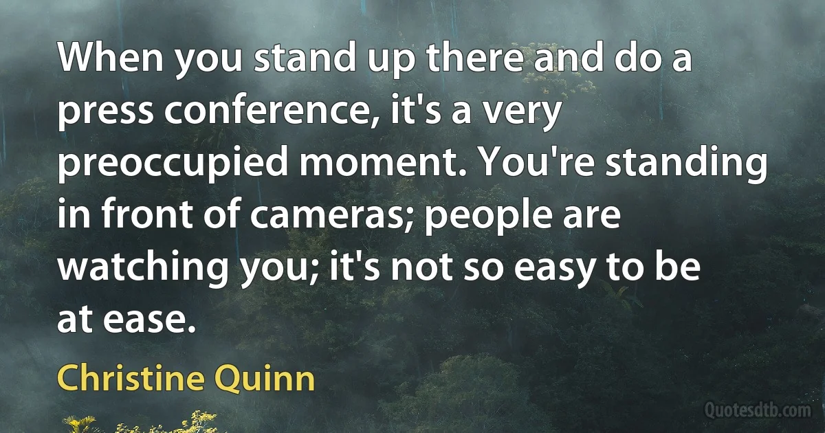 When you stand up there and do a press conference, it's a very preoccupied moment. You're standing in front of cameras; people are watching you; it's not so easy to be at ease. (Christine Quinn)