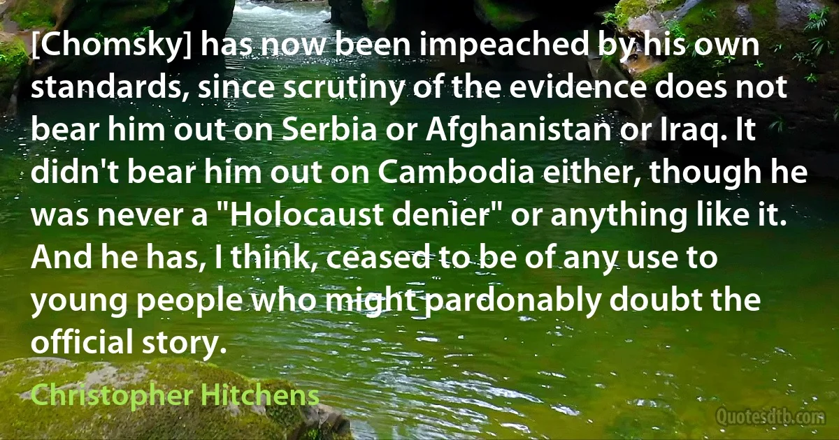 [Chomsky] has now been impeached by his own standards, since scrutiny of the evidence does not bear him out on Serbia or Afghanistan or Iraq. It didn't bear him out on Cambodia either, though he was never a "Holocaust denier" or anything like it. And he has, I think, ceased to be of any use to young people who might pardonably doubt the official story. (Christopher Hitchens)