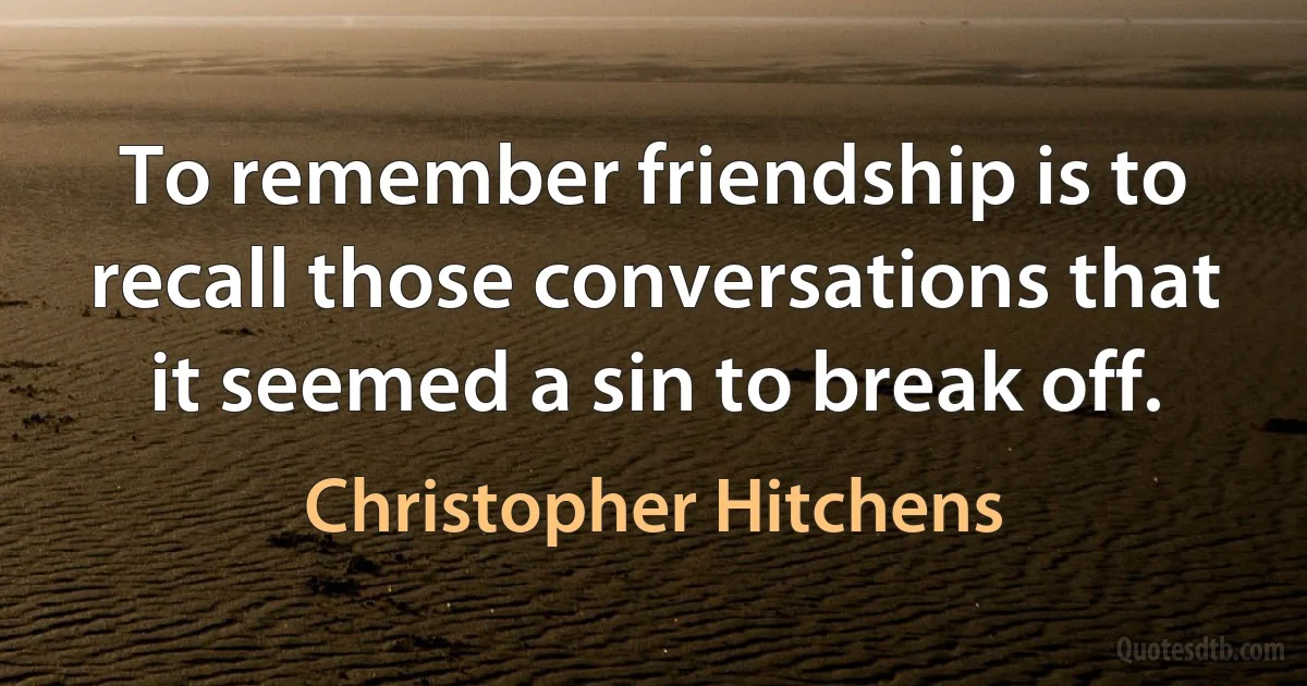 To remember friendship is to recall those conversations that it seemed a sin to break off. (Christopher Hitchens)