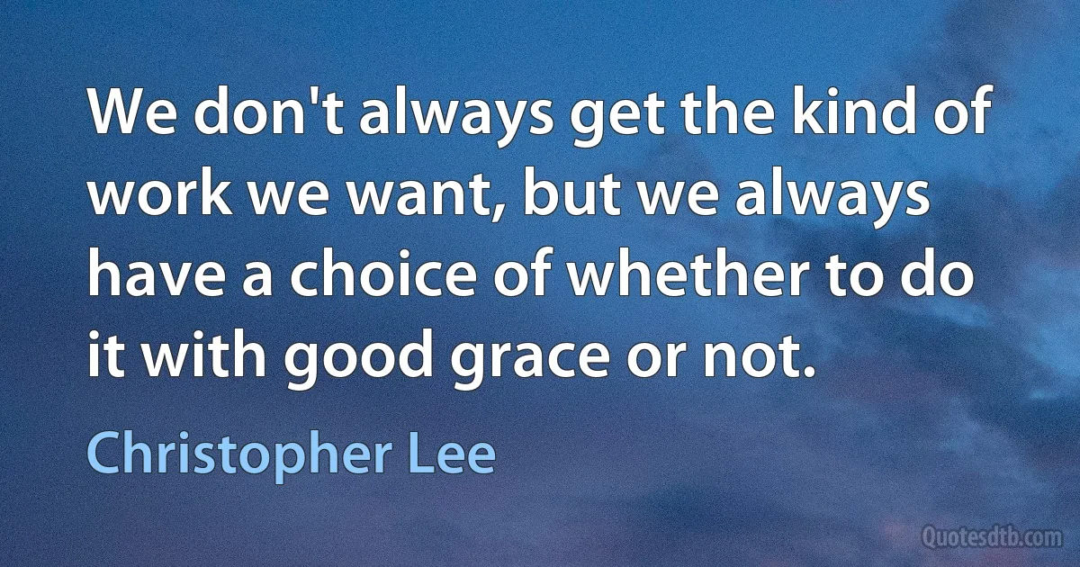 We don't always get the kind of work we want, but we always have a choice of whether to do it with good grace or not. (Christopher Lee)