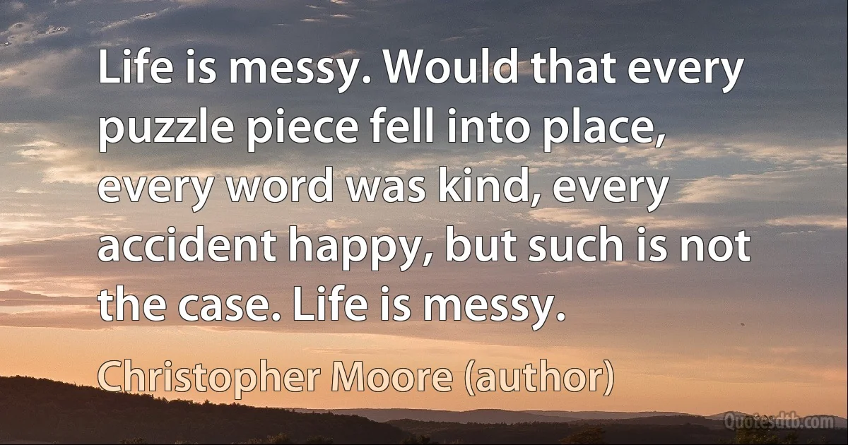 Life is messy. Would that every puzzle piece fell into place, every word was kind, every accident happy, but such is not the case. Life is messy. (Christopher Moore (author))