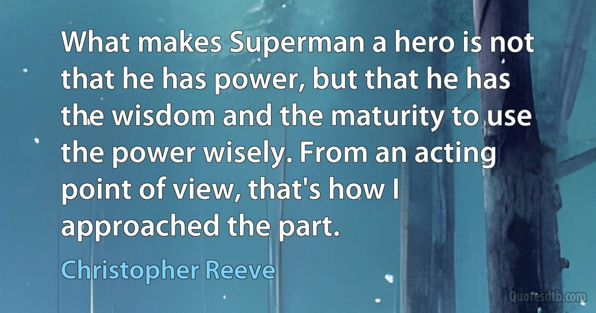 What makes Superman a hero is not that he has power, but that he has the wisdom and the maturity to use the power wisely. From an acting point of view, that's how I approached the part. (Christopher Reeve)