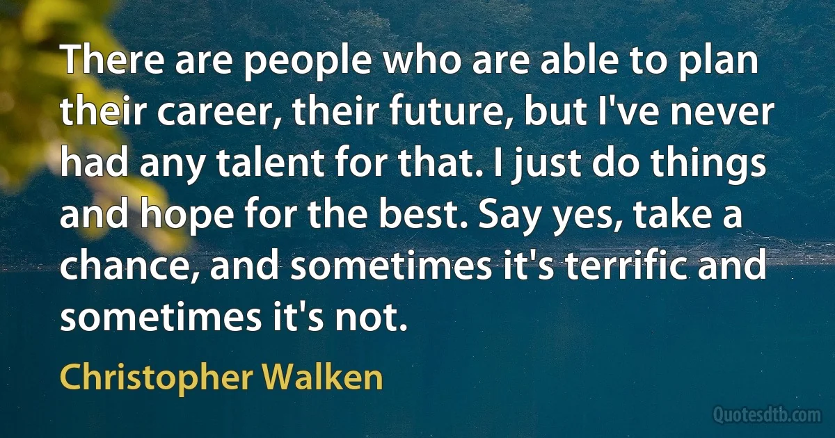 There are people who are able to plan their career, their future, but I've never had any talent for that. I just do things and hope for the best. Say yes, take a chance, and sometimes it's terrific and sometimes it's not. (Christopher Walken)