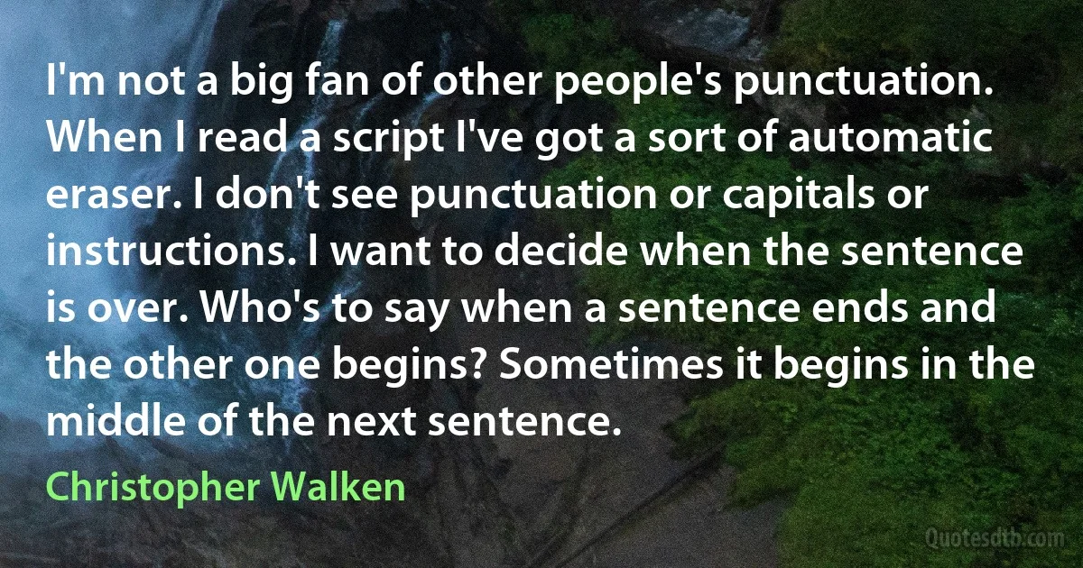 I'm not a big fan of other people's punctuation. When I read a script I've got a sort of automatic eraser. I don't see punctuation or capitals or instructions. I want to decide when the sentence is over. Who's to say when a sentence ends and the other one begins? Sometimes it begins in the middle of the next sentence. (Christopher Walken)