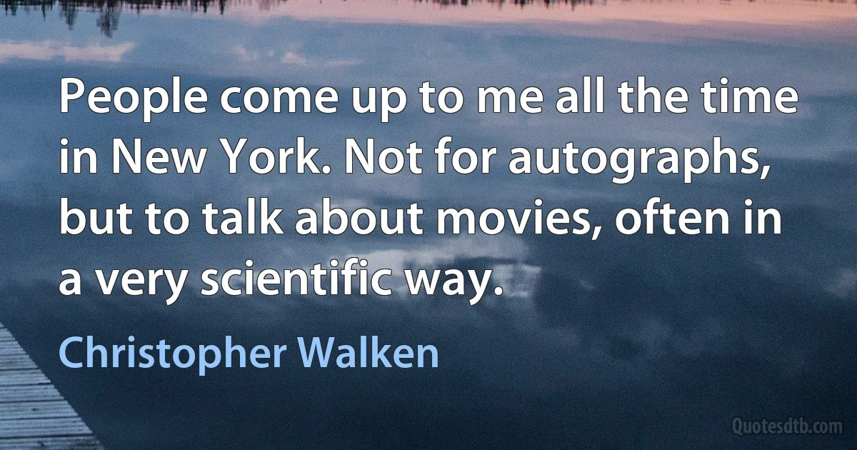 People come up to me all the time in New York. Not for autographs, but to talk about movies, often in a very scientific way. (Christopher Walken)