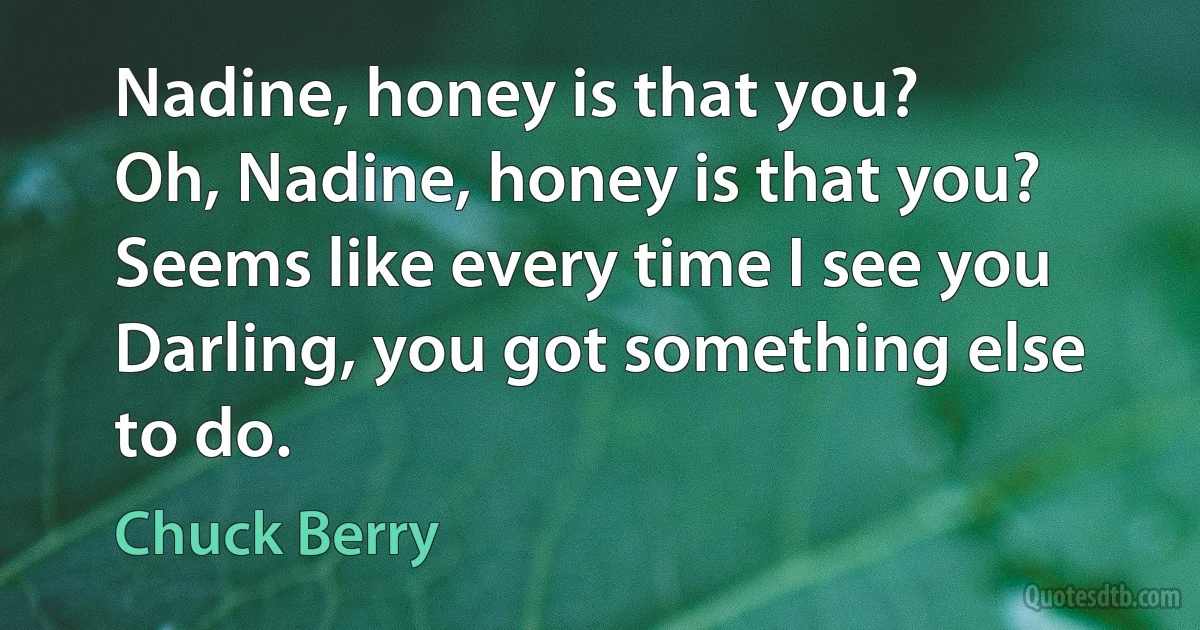 Nadine, honey is that you?
Oh, Nadine, honey is that you?
Seems like every time I see you
Darling, you got something else to do. (Chuck Berry)