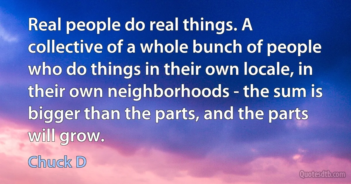 Real people do real things. A collective of a whole bunch of people who do things in their own locale, in their own neighborhoods - the sum is bigger than the parts, and the parts will grow. (Chuck D)