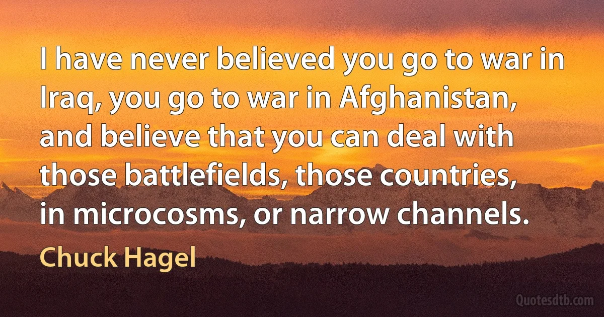 I have never believed you go to war in Iraq, you go to war in Afghanistan, and believe that you can deal with those battlefields, those countries, in microcosms, or narrow channels. (Chuck Hagel)