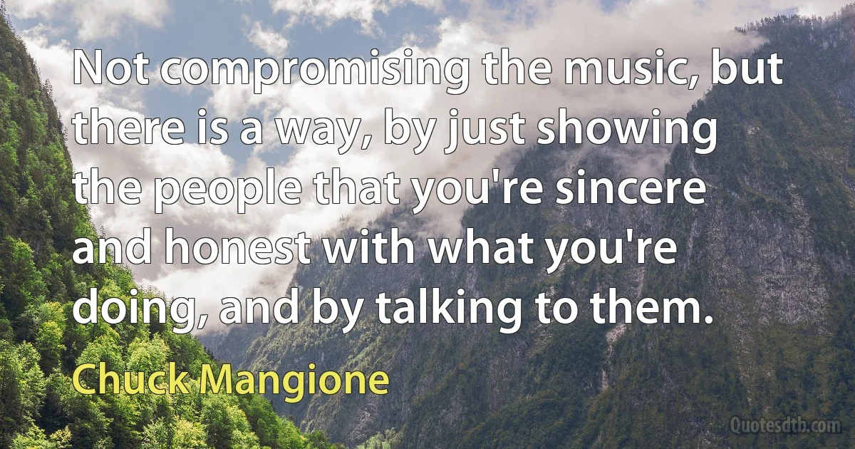 Not compromising the music, but there is a way, by just showing the people that you're sincere and honest with what you're doing, and by talking to them. (Chuck Mangione)