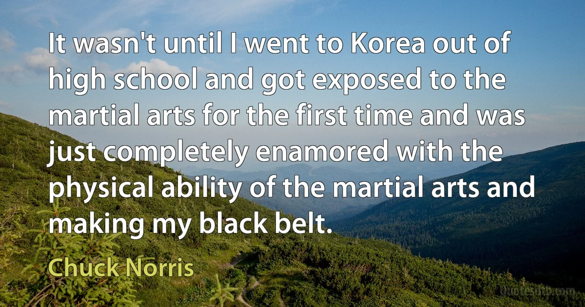 It wasn't until I went to Korea out of high school and got exposed to the martial arts for the first time and was just completely enamored with the physical ability of the martial arts and making my black belt. (Chuck Norris)