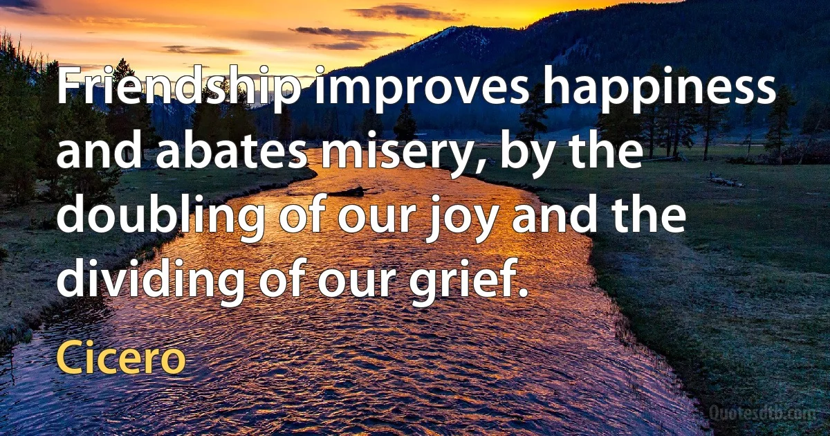 Friendship improves happiness and abates misery, by the doubling of our joy and the dividing of our grief. (Cicero)