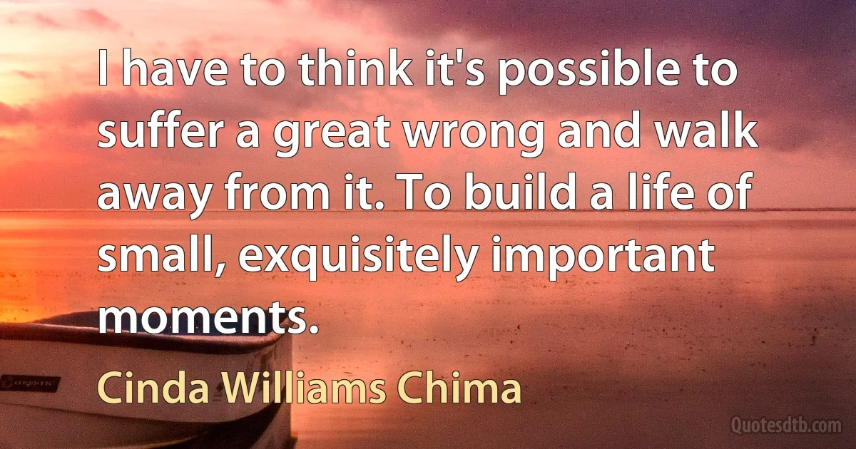 I have to think it's possible to suffer a great wrong and walk away from it. To build a life of small, exquisitely important moments. (Cinda Williams Chima)